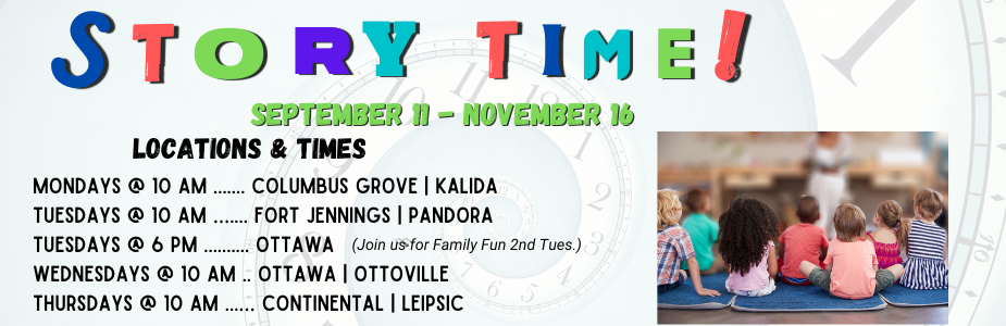 Storytime begins September 11 Mondays @ 10 am ....... Columbus Grove | Kalida Tuesdays @ 10 am ….... Fort Jennings | Pandora Tuesdays @ 6 pm .......... Ottawa Wednesdays @ 10 am .. Ottawa | Ottoville Thursdays @ 10 am ...… Continental | Leipsic
